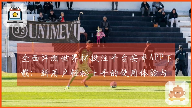 全面评测世界杯投注平台安卓APP下载：新用户轻松上手的使用体验与功能介绍