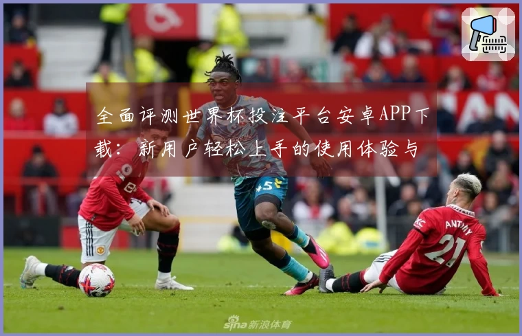 全面评测世界杯投注平台安卓APP下载：新用户轻松上手的使用体验与功能介绍